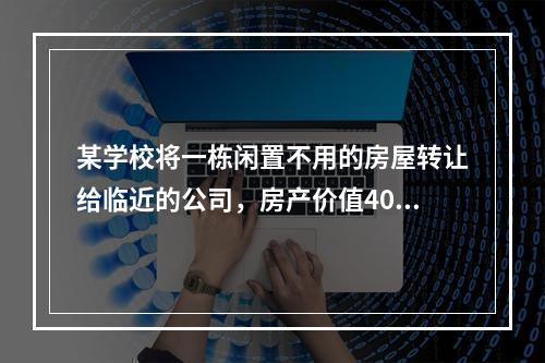 某学校将一栋闲置不用的房屋转让给临近的公司，房产价值400万