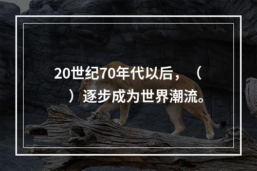 20世纪70年代以后，（　）逐步成为世界潮流。