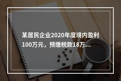 某居民企业2020年度境内盈利100万元，预缴税款18万元，