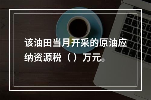 该油田当月开采的原油应纳资源税（	）万元。