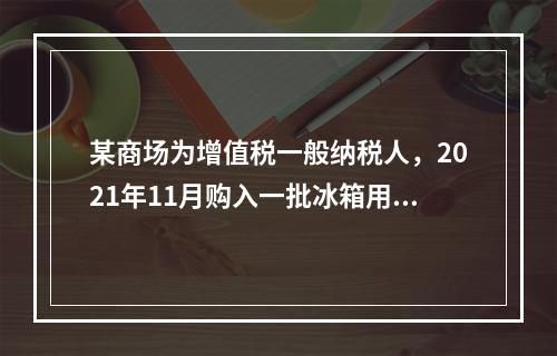 某商场为增值税一般纳税人，2021年11月购入一批冰箱用于出