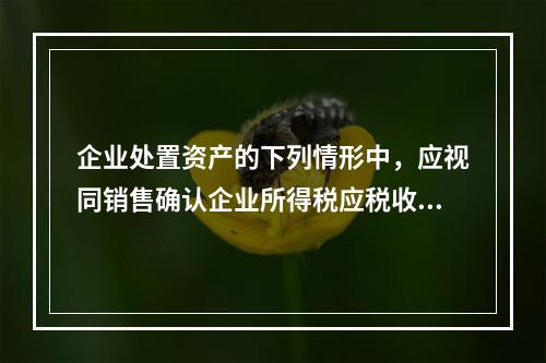 企业处置资产的下列情形中，应视同销售确认企业所得税应税收入的