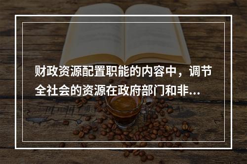 财政资源配置职能的内容中，调节全社会的资源在政府部门和非政府