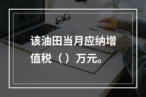 该油田当月应纳增值税（	）万元。