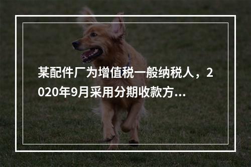 某配件厂为增值税一般纳税人，2020年9月采用分期收款方式销