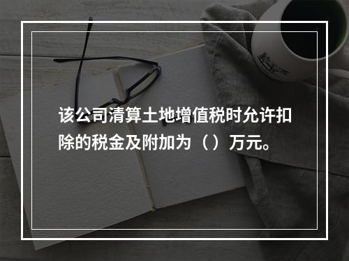 该公司清算土地增值税时允许扣除的税金及附加为（	）万元。