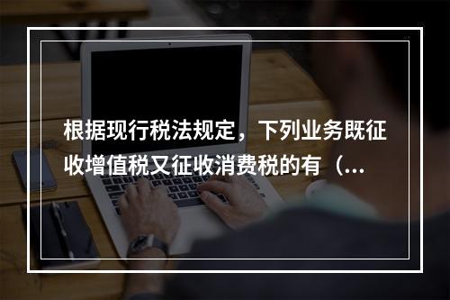 根据现行税法规定，下列业务既征收增值税又征收消费税的有（）。