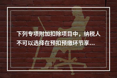 下列专项附加扣除项目中，纳税人不可以选择在预扣预缴环节享受的