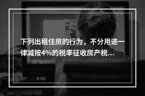 下列出租住房的行为，不分用途一律减按4%的税率征收房产税的是