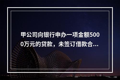 甲公司向银行申办一项金额5000万元的贷款，未签订借款合同，