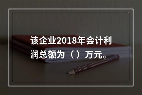 该企业2018年会计利润总额为（	）万元。