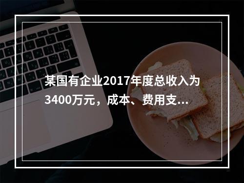 某国有企业2017年度总收入为3400万元，成本、费用支出总