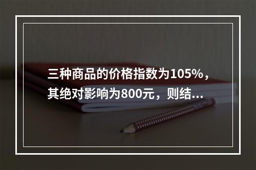 三种商品的价格指数为105%，其绝对影响为800元，则结果表