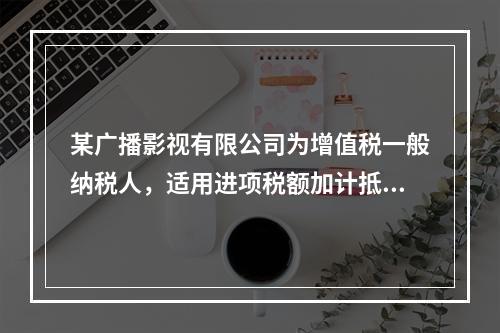 某广播影视有限公司为增值税一般纳税人，适用进项税额加计抵减政