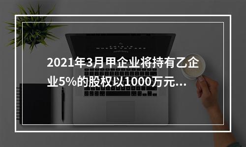 2021年3月甲企业将持有乙企业5%的股权以1000万元的价