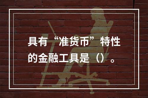 具有“准货币”特性的金融工具是（）。