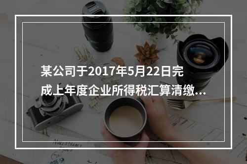 某公司于2017年5月22日完成上年度企业所得税汇算清缴，办