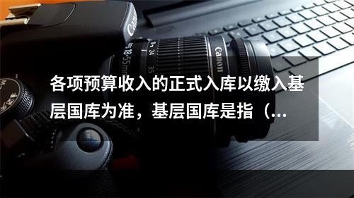 各项预算收入的正式入库以缴入基层国库为准，基层国库是指（）。