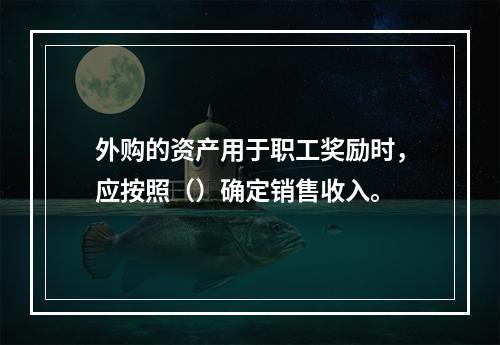 外购的资产用于职工奖励时，应按照（）确定销售收入。