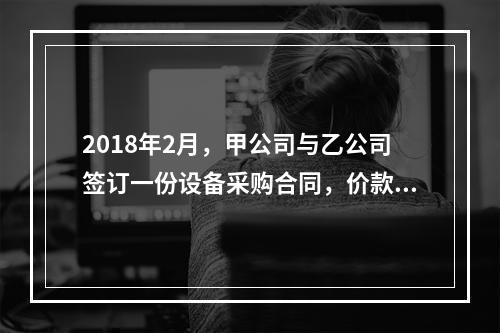 2018年2月，甲公司与乙公司签订一份设备采购合同，价款为2