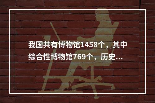 我国共有博物馆1458个，其中综合性博物馆769个，历史类博