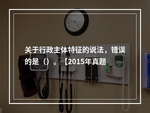 关于行政主体特征的说法，错误的是（）。【2015年真题