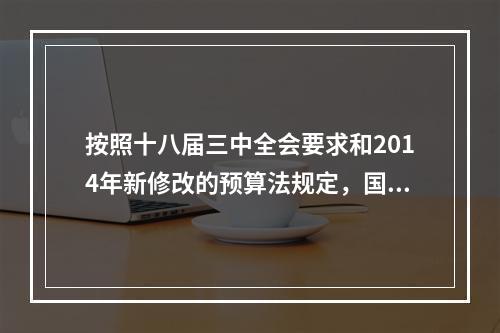 按照十八届三中全会要求和2014年新修改的预算法规定，国务院