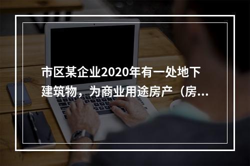 市区某企业2020年有一处地下建筑物，为商业用途房产（房产原