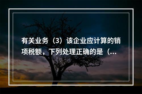 有关业务（3）该企业应计算的销项税额，下列处理正确的是（）。