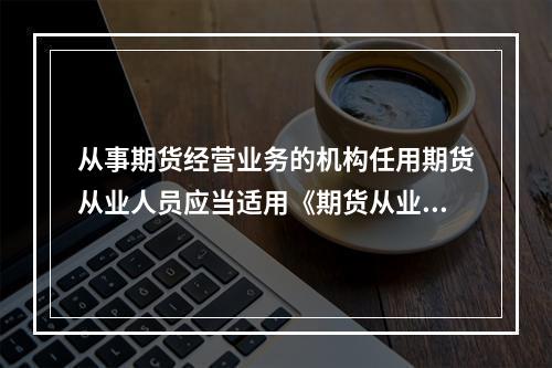 从事期货经营业务的机构任用期货从业人员应当适用《期货从业人员