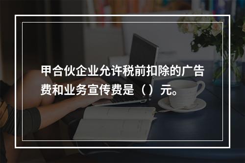 甲合伙企业允许税前扣除的广告费和业务宣传费是（	）元。