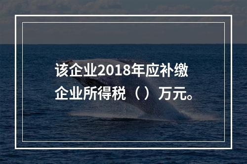 该企业2018年应补缴企业所得税（	）万元。