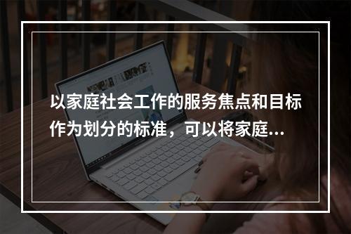 以家庭社会工作的服务焦点和目标作为划分的标准，可以将家庭社会