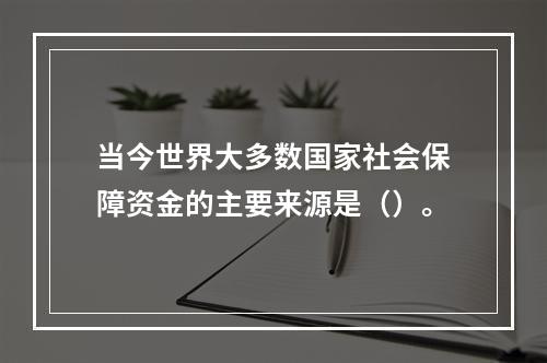 当今世界大多数国家社会保障资金的主要来源是（）。