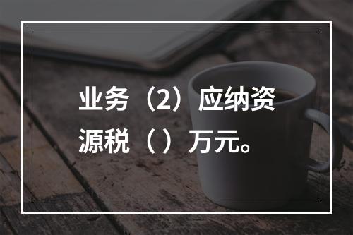 业务（2）应纳资源税（	）万元。