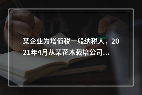 某企业为增值税一般纳税人，2021年4月从某花木栽培公司手中