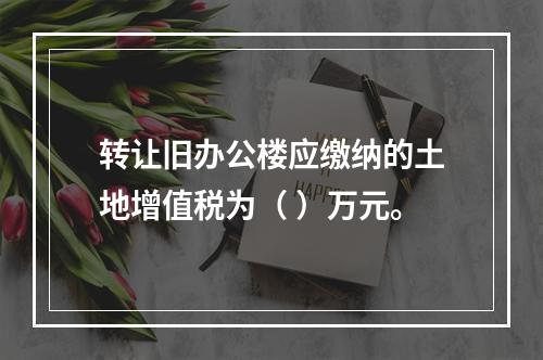 转让旧办公楼应缴纳的土地增值税为（	）万元。