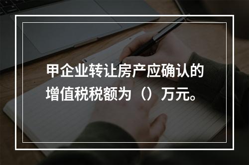 甲企业转让房产应确认的增值税税额为（）万元。