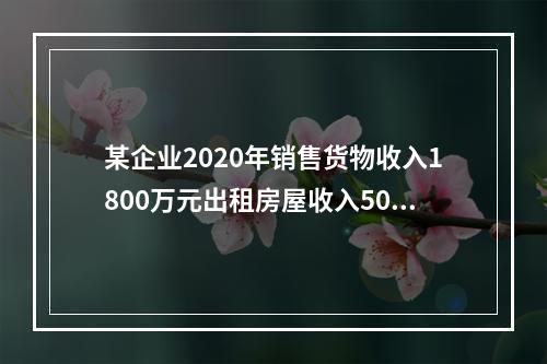 某企业2020年销售货物收入1800万元出租房屋收入500万