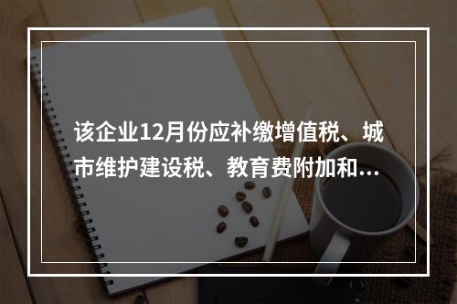 该企业12月份应补缴增值税、城市维护建设税、教育费附加和地方