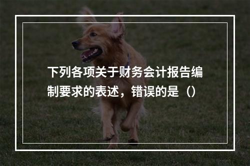 下列各项关于财务会计报告编制要求的表述，错误的是（）