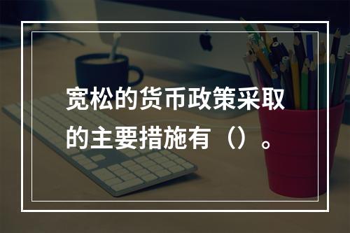 宽松的货币政策采取的主要措施有（）。