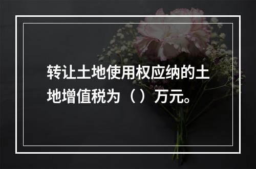 转让土地使用权应纳的土地增值税为（	）万元。