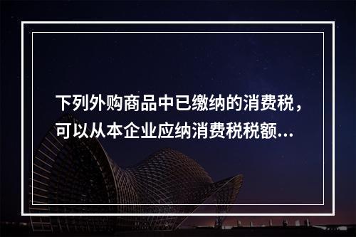 下列外购商品中已缴纳的消费税，可以从本企业应纳消费税税额中扣