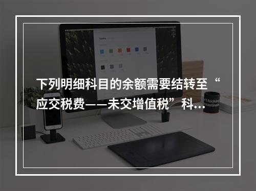 下列明细科目的余额需要结转至“应交税费——未交增值税”科目的