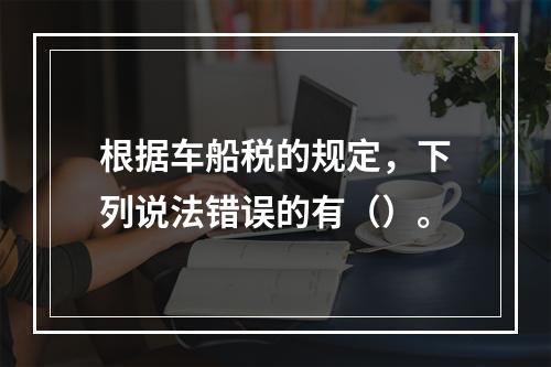 根据车船税的规定，下列说法错误的有（）。