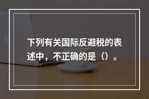 下列有关国际反避税的表述中，不正确的是（）。