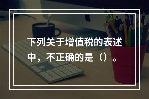 下列关于增值税的表述中，不正确的是（）。