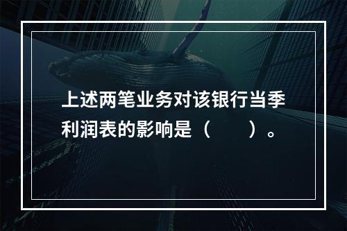 上述两笔业务对该银行当季利润表的影响是（　　）。