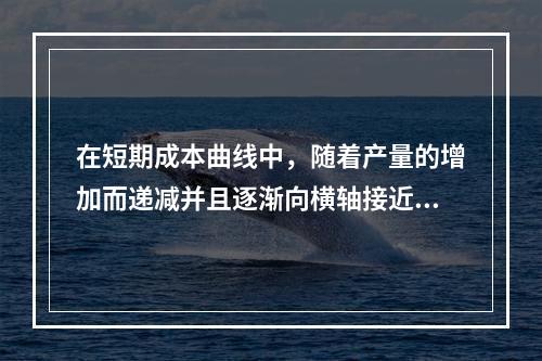 在短期成本曲线中，随着产量的增加而递减并且逐渐向横轴接近的是